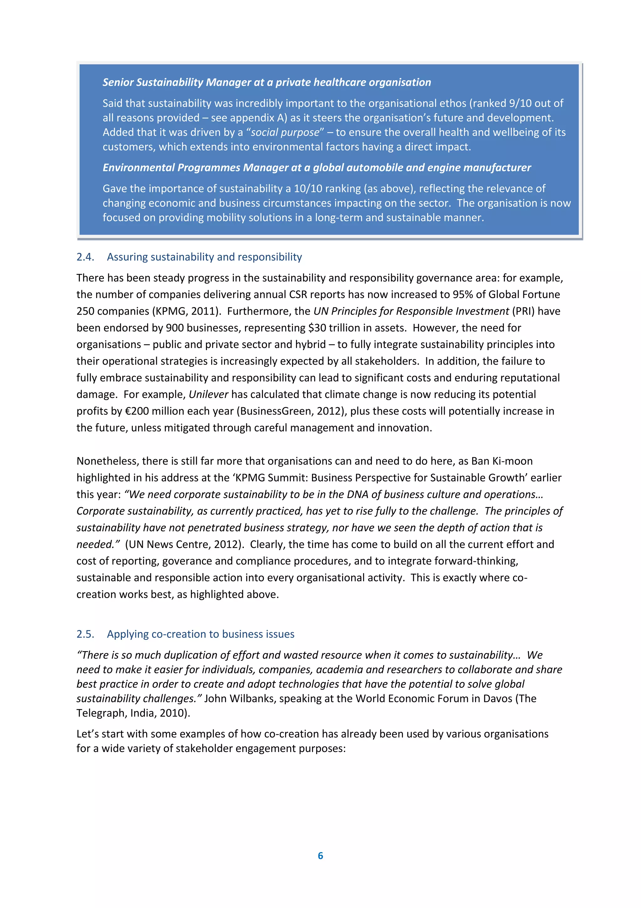 6
2.4. Assuring sustainability and responsibility
There has been steady progress in the sustainability and responsibility governance area: for example,
the number of companies delivering annual CSR reports has now increased to 95% of Global Fortune
250 companies (KPMG, 2011). Furthermore, the UN Principles for Responsible Investment (PRI) have
been endorsed by 900 businesses, representing $30 trillion in assets. However, the need for
organisations – public and private sector and hybrid – to fully integrate sustainability principles into
their operational strategies is increasingly expected by all stakeholders. In addition, the failure to
fully embrace sustainability and responsibility can lead to significant costs and enduring reputational
damage. For example, Unilever has calculated that climate change is now reducing its potential
profits by €200 million each year (BusinessGreen, 2012), plus these costs will potentially increase in
the future, unless mitigated through careful management and innovation.
Nonetheless, there is still far more that organisations can and need to do here, as Ban Ki-moon
highlighted in his address at the ‘KPMG Summit: Business Perspective for Sustainable Growth’ earlier
this year: “We need corporate sustainability to be in the DNA of business culture and operations…
Corporate sustainability, as currently practiced, has yet to rise fully to the challenge. The principles of
sustainability have not penetrated business strategy, nor have we seen the depth of action that is
needed.” (UN News Centre, 2012). Clearly, the time has come to build on all the current effort and
cost of reporting, goverance and compliance procedures, and to integrate forward-thinking,
sustainable and responsible action into every organisational activity. This is exactly where co-
creation works best, as highlighted above.
2.5. Applying co-creation to business issues
“There is so much duplication of effort and wasted resource when it comes to sustainability… We
need to make it easier for individuals, companies, academia and researchers to collaborate and share
best practice in order to create and adopt technologies that have the potential to solve global
sustainability challenges.” John Wilbanks, speaking at the World Economic Forum in Davos (The
Telegraph, India, 2010).
Let’s start with some examples of how co-creation has already been used by various organisations
for a wide variety of stakeholder engagement purposes:
Senior Sustainability Manager at a private healthcare organisation
Said that sustainability was incredibly important to the organisational ethos (ranked 9/10 out of
all reasons provided – see appendix A) as it steers the organisation’s future and development.
Added that it was driven by a “social purpose” – to ensure the overall health and wellbeing of its
customers, which extends into environmental factors having a direct impact.
Environmental Programmes Manager at a global automobile and engine manufacturer
Gave the importance of sustainability a 10/10 ranking (as above), reflecting the relevance of
changing economic and business circumstances impacting on the sector. The organisation is now
focused on providing mobility solutions in a long-term and sustainable manner.
 
