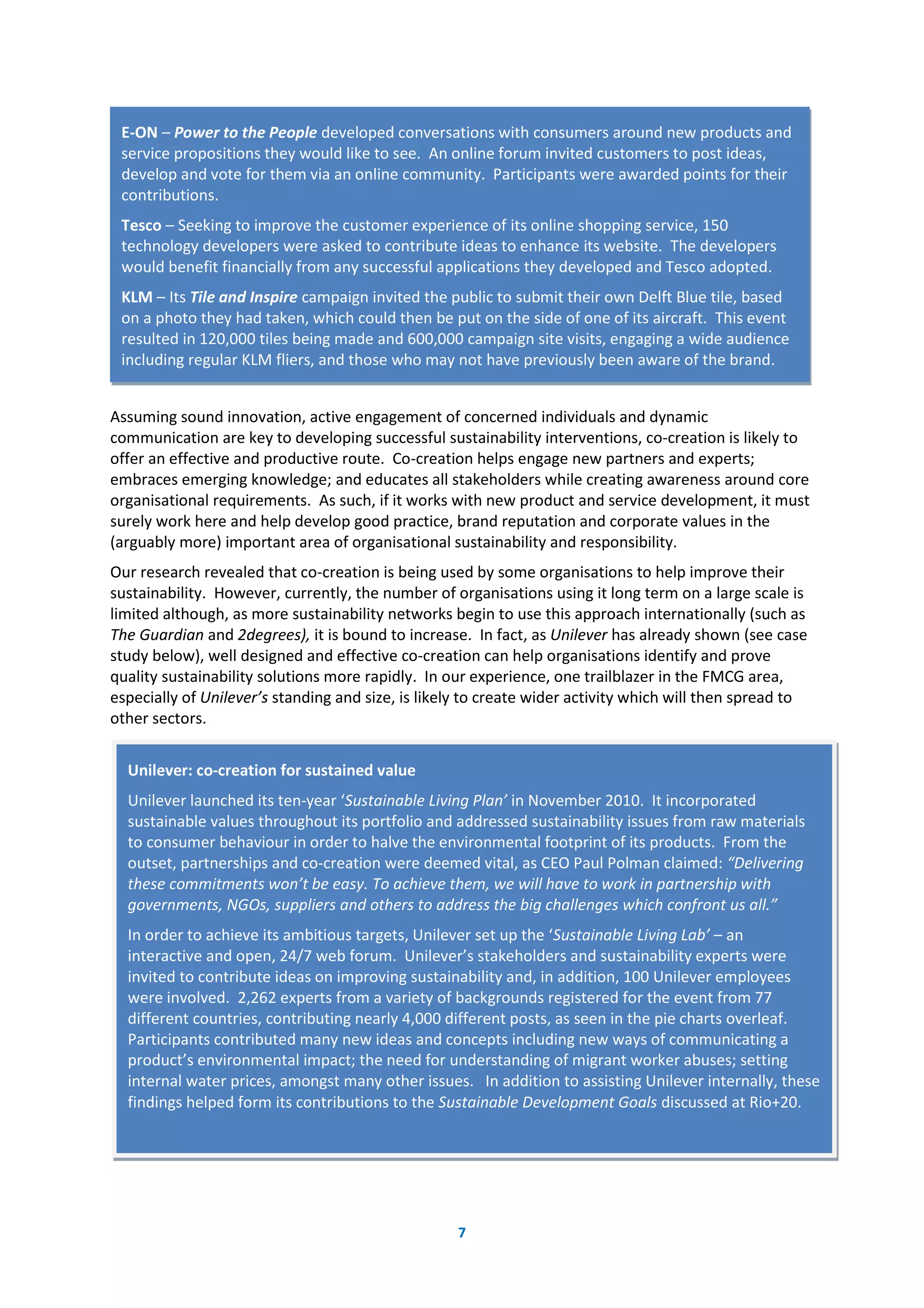 7
Assuming sound innovation, active engagement of concerned individuals and dynamic
communication are key to developing successful sustainability interventions, co-creation is likely to
offer an effective and productive route. Co-creation helps engage new partners and experts;
embraces emerging knowledge; and educates all stakeholders while creating awareness around core
organisational requirements. As such, if it works with new product and service development, it must
surely work here and help develop good practice, brand reputation and corporate values in the
(arguably more) important area of organisational sustainability and responsibility.
Our research revealed that co-creation is being used by some organisations to help improve their
sustainability. However, currently, the number of organisations using it long term on a large scale is
limited although, as more sustainability networks begin to use this approach internationally (such as
The Guardian and 2degrees), it is bound to increase. In fact, as Unilever has already shown (see case
study below), well designed and effective co-creation can help organisations identify and prove
quality sustainability solutions more rapidly. In our experience, one trailblazer in the FMCG area,
especially of Unilever’s standing and size, is likely to create wider activity which will then spread to
other sectors.
E-ON – Power to the People developed conversations with consumers around new products and
service propositions they would like to see. An online forum invited customers to post ideas,
develop and vote for them via an online community. Participants were awarded points for their
contributions.
Tesco – Seeking to improve the customer experience of its online shopping service, 150
technology developers were asked to contribute ideas to enhance its website. The developers
would benefit financially from any successful applications they developed and Tesco adopted.
KLM – Its Tile and Inspire campaign invited the public to submit their own Delft Blue tile, based
on a photo they had taken, which could then be put on the side of one of its aircraft. This event
resulted in 120,000 tiles being made and 600,000 campaign site visits, engaging a wide audience
including regular KLM fliers, and those who may not have previously been aware of the brand.
Unilever: co-creation for sustained value
Unilever launched its ten-year ‘Sustainable Living Plan’ in November 2010. It incorporated
sustainable values throughout its portfolio and addressed sustainability issues from raw materials
to consumer behaviour in order to halve the environmental footprint of its products. From the
outset, partnerships and co-creation were deemed vital, as CEO Paul Polman claimed: “Delivering
these commitments won’t be easy. To achieve them, we will have to work in partnership with
governments, NGOs, suppliers and others to address the big challenges which confront us all.”
In order to achieve its ambitious targets, Unilever set up the ‘Sustainable Living Lab’ – an
interactive and open, 24/7 web forum. Unilever’s stakeholders and sustainability experts were
invited to contribute ideas on improving sustainability and, in addition, 100 Unilever employees
were involved. 2,262 experts from a variety of backgrounds registered for the event from 77
different countries, contributing nearly 4,000 different posts, as seen in the pie charts overleaf.
Participants contributed many new ideas and concepts including new ways of communicating a
product’s environmental impact; the need for understanding of migrant worker abuses; setting
internal water prices, amongst many other issues. In addition to assisting Unilever internally, these
findings helped form its contributions to the Sustainable Development Goals discussed at Rio+20.
 