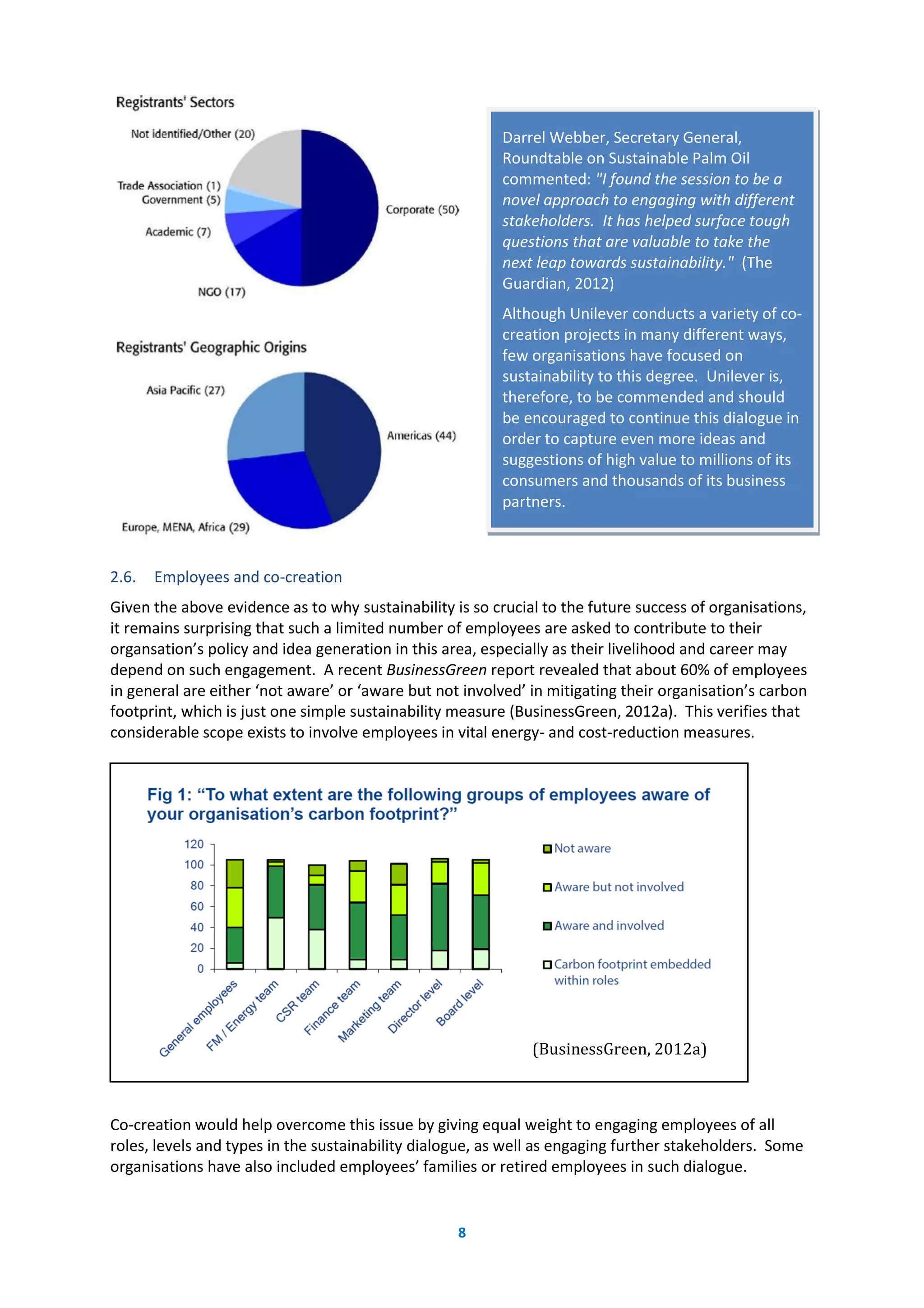 8
2.6. Employees and co-creation
Given the above evidence as to why sustainability is so crucial to the future success of organisations,
it remains surprising that such a limited number of employees are asked to contribute to their
organsation’s policy and idea generation in this area, especially as their livelihood and career may
depend on such engagement. A recent BusinessGreen report revealed that about 60% of employees
in general are either ‘not aware’ or ‘aware but not involved’ in mitigating their organisation’s carbon
footprint, which is just one simple sustainability measure (BusinessGreen, 2012a). This verifies that
considerable scope exists to involve employees in vital energy- and cost-reduction measures.
Co-creation would help overcome this issue by giving equal weight to engaging employees of all
roles, levels and types in the sustainability dialogue, as well as engaging further stakeholders. Some
organisations have also included employees’ families or retired employees in such dialogue.
(BusinessGreen, 2012a)
Darrel Webber, Secretary General,
Roundtable on Sustainable Palm Oil
commented: "I found the session to be a
novel approach to engaging with different
stakeholders. It has helped surface tough
questions that are valuable to take the
next leap towards sustainability." (The
Guardian, 2012)
Although Unilever conducts a variety of co-
creation projects in many different ways,
few organisations have focused on
sustainability to this degree. Unilever is,
therefore, to be commended and should
be encouraged to continue this dialogue in
order to capture even more ideas and
suggestions of high value to millions of its
consumers and thousands of its business
partners.
 