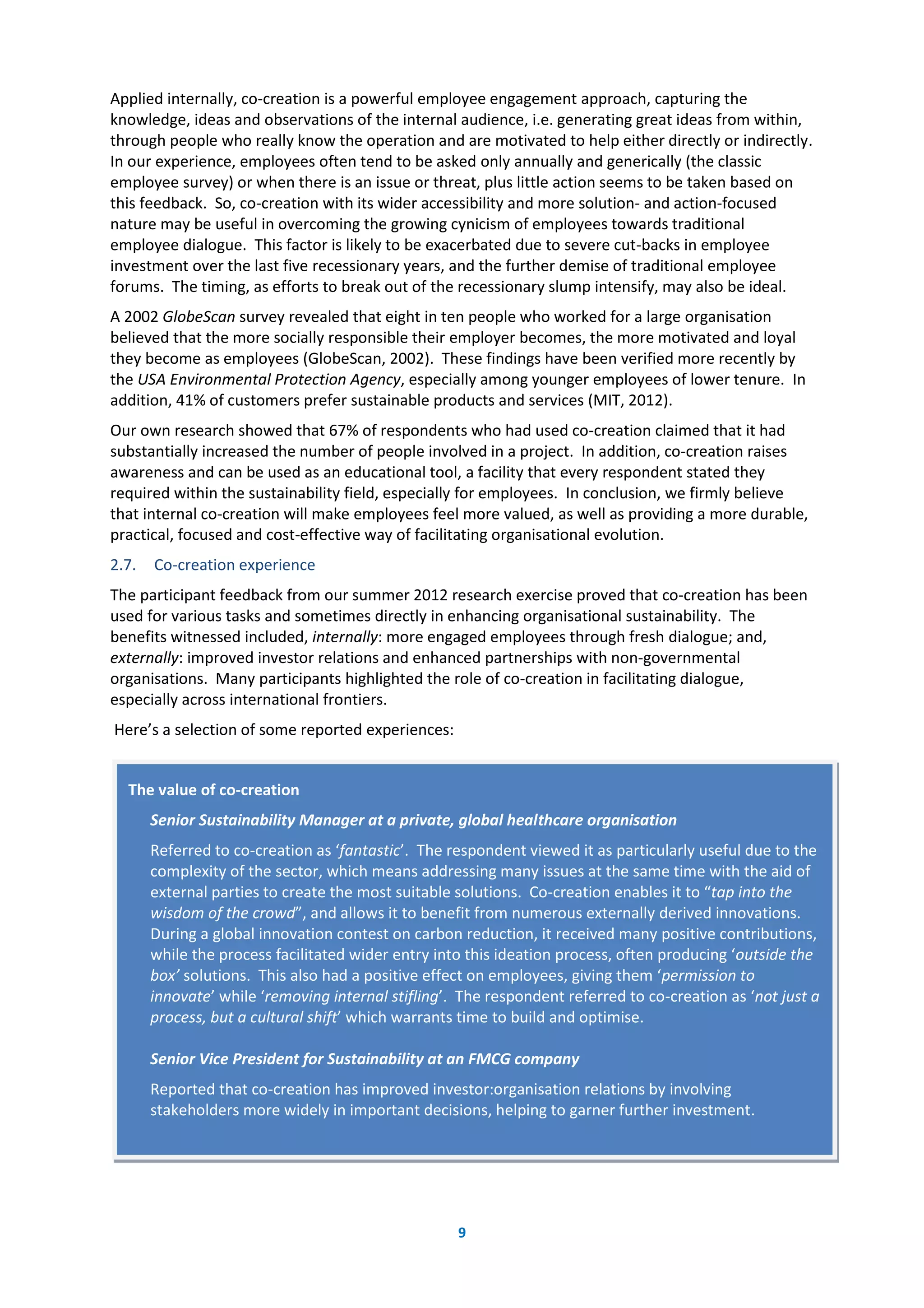 9
Applied internally, co-creation is a powerful employee engagement approach, capturing the
knowledge, ideas and observations of the internal audience, i.e. generating great ideas from within,
through people who really know the operation and are motivated to help either directly or indirectly.
In our experience, employees often tend to be asked only annually and generically (the classic
employee survey) or when there is an issue or threat, plus little action seems to be taken based on
this feedback. So, co-creation with its wider accessibility and more solution- and action-focused
nature may be useful in overcoming the growing cynicism of employees towards traditional
employee dialogue. This factor is likely to be exacerbated due to severe cut-backs in employee
investment over the last five recessionary years, and the further demise of traditional employee
forums. The timing, as efforts to break out of the recessionary slump intensify, may also be ideal.
A 2002 GlobeScan survey revealed that eight in ten people who worked for a large organisation
believed that the more socially responsible their employer becomes, the more motivated and loyal
they become as employees (GlobeScan, 2002). These findings have been verified more recently by
the USA Environmental Protection Agency, especially among younger employees of lower tenure. In
addition, 41% of customers prefer sustainable products and services (MIT, 2012).
Our own research showed that 67% of respondents who had used co-creation claimed that it had
substantially increased the number of people involved in a project. In addition, co-creation raises
awareness and can be used as an educational tool, a facility that every respondent stated they
required within the sustainability field, especially for employees. In conclusion, we firmly believe
that internal co-creation will make employees feel more valued, as well as providing a more durable,
practical, focused and cost-effective way of facilitating organisational evolution.
2.7. Co-creation experience
The participant feedback from our summer 2012 research exercise proved that co-creation has been
used for various tasks and sometimes directly in enhancing organisational sustainability. The
benefits witnessed included, internally: more engaged employees through fresh dialogue; and,
externally: improved investor relations and enhanced partnerships with non-governmental
organisations. Many participants highlighted the role of co-creation in facilitating dialogue,
especially across international frontiers.
Here’s a selection of some reported experiences:
The value of co-creation
Senior Sustainability Manager at a private, global healthcare organisation
Referred to co-creation as ‘fantastic’. The respondent viewed it as particularly useful due to the
complexity of the sector, which means addressing many issues at the same time with the aid of
external parties to create the most suitable solutions. Co-creation enables it to “tap into the
wisdom of the crowd”, and allows it to benefit from numerous externally derived innovations.
During a global innovation contest on carbon reduction, it received many positive contributions,
while the process facilitated wider entry into this ideation process, often producing ‘outside the
box’ solutions. This also had a positive effect on employees, giving them ‘permission to
innovate’ while ‘removing internal stifling’. The respondent referred to co-creation as ‘not just a
process, but a cultural shift’ which warrants time to build and optimise.
Senior Vice President for Sustainability at an FMCG company
Reported that co-creation has improved investor:organisation relations by involving
stakeholders more widely in important decisions, helping to garner further investment.
 