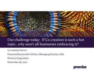 Our challenge today: If Co-creation is such a hot
topic…why aren’t all businesses embracing it?
Co-creation Forum
Presented by Jennifer Kitchen, Managing Director, USA
Promise Corporation
November 18, 2011
 