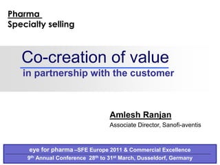 Co-creation of value
in partnership with the customer
eye for pharma –SFE Europe 2011 & Commercial Excellence
9th Annual Conference 28th to 31st March, Dusseldorf, Germany
Amlesh Ranjan
Associate Director, Sanofi-aventis
Pharma
Specialty selling
 