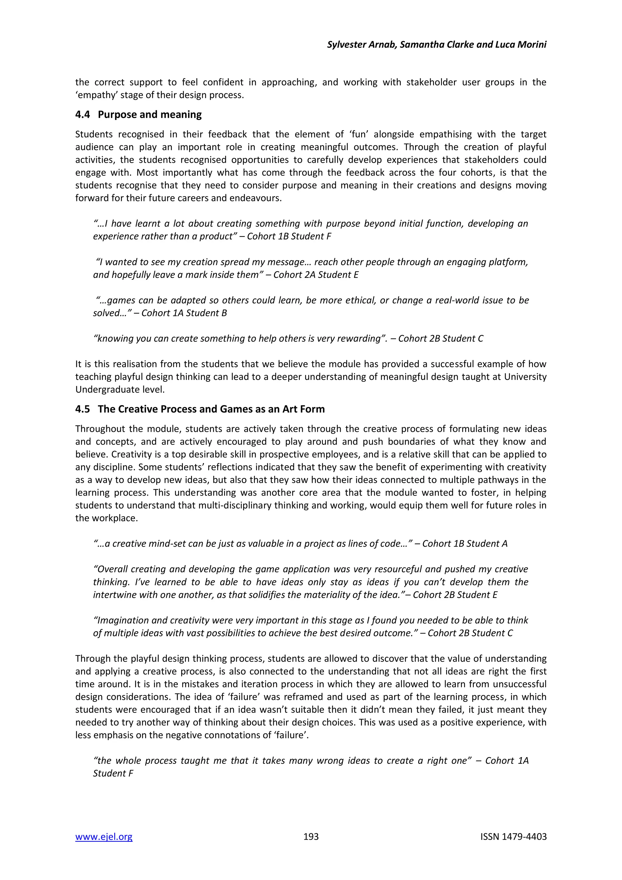 Sylvester Arnab, Samantha Clarke and Luca Morini
www.ejel.org 193 ISSN 1479-4403
the correct support to feel confident in approaching, and working with stakeholder user groups in the
‘empathy’ stage of their design process.
4.4 Purpose and meaning
Students recognised in their feedback that the element of ‘fun’ alongside empathising with the target
audience can play an important role in creating meaningful outcomes. Through the creation of playful
activities, the students recognised opportunities to carefully develop experiences that stakeholders could
engage with. Most importantly what has come through the feedback across the four cohorts, is that the
students recognise that they need to consider purpose and meaning in their creations and designs moving
forward for their future careers and endeavours.
“…I have learnt a lot about creating something with purpose beyond initial function, developing an
experience rather than a product” – Cohort 1B Student F
“I wanted to see my creation spread my message… reach other people through an engaging platform,
and hopefully leave a mark inside them” – Cohort 2A Student E
“…games can be adapted so others could learn, be more ethical, or change a real-world issue to be
solved…” – Cohort 1A Student B
“knowing you can create something to help others is very rewarding”. – Cohort 2B Student C
It is this realisation from the students that we believe the module has provided a successful example of how
teaching playful design thinking can lead to a deeper understanding of meaningful design taught at University
Undergraduate level.
4.5 The Creative Process and Games as an Art Form
Throughout the module, students are actively taken through the creative process of formulating new ideas
and concepts, and are actively encouraged to play around and push boundaries of what they know and
believe. Creativity is a top desirable skill in prospective employees, and is a relative skill that can be applied to
any discipline. Some students’ reflections indicated that they saw the benefit of experimenting with creativity
as a way to develop new ideas, but also that they saw how their ideas connected to multiple pathways in the
learning process. This understanding was another core area that the module wanted to foster, in helping
students to understand that multi-disciplinary thinking and working, would equip them well for future roles in
the workplace.
“…a creative mind-set can be just as valuable in a project as lines of code…” – Cohort 1B Student A
“Overall creating and developing the game application was very resourceful and pushed my creative
thinking. I’ve learned to be able to have ideas only stay as ideas if you can’t develop them the
intertwine with one another, as that solidifies the materiality of the idea.”– Cohort 2B Student E
“Imagination and creativity were very important in this stage as I found you needed to be able to think
of multiple ideas with vast possibilities to achieve the best desired outcome.” – Cohort 2B Student C
Through the playful design thinking process, students are allowed to discover that the value of understanding
and applying a creative process, is also connected to the understanding that not all ideas are right the first
time around. It is in the mistakes and iteration process in which they are allowed to learn from unsuccessful
design considerations. The idea of ‘failure’ was reframed and used as part of the learning process, in which
students were encouraged that if an idea wasn’t suitable then it didn’t mean they failed, it just meant they
needed to try another way of thinking about their design choices. This was used as a positive experience, with
less emphasis on the negative connotations of ‘failure’.
“the whole process taught me that it takes many wrong ideas to create a right one” – Cohort 1A
Student F
 
