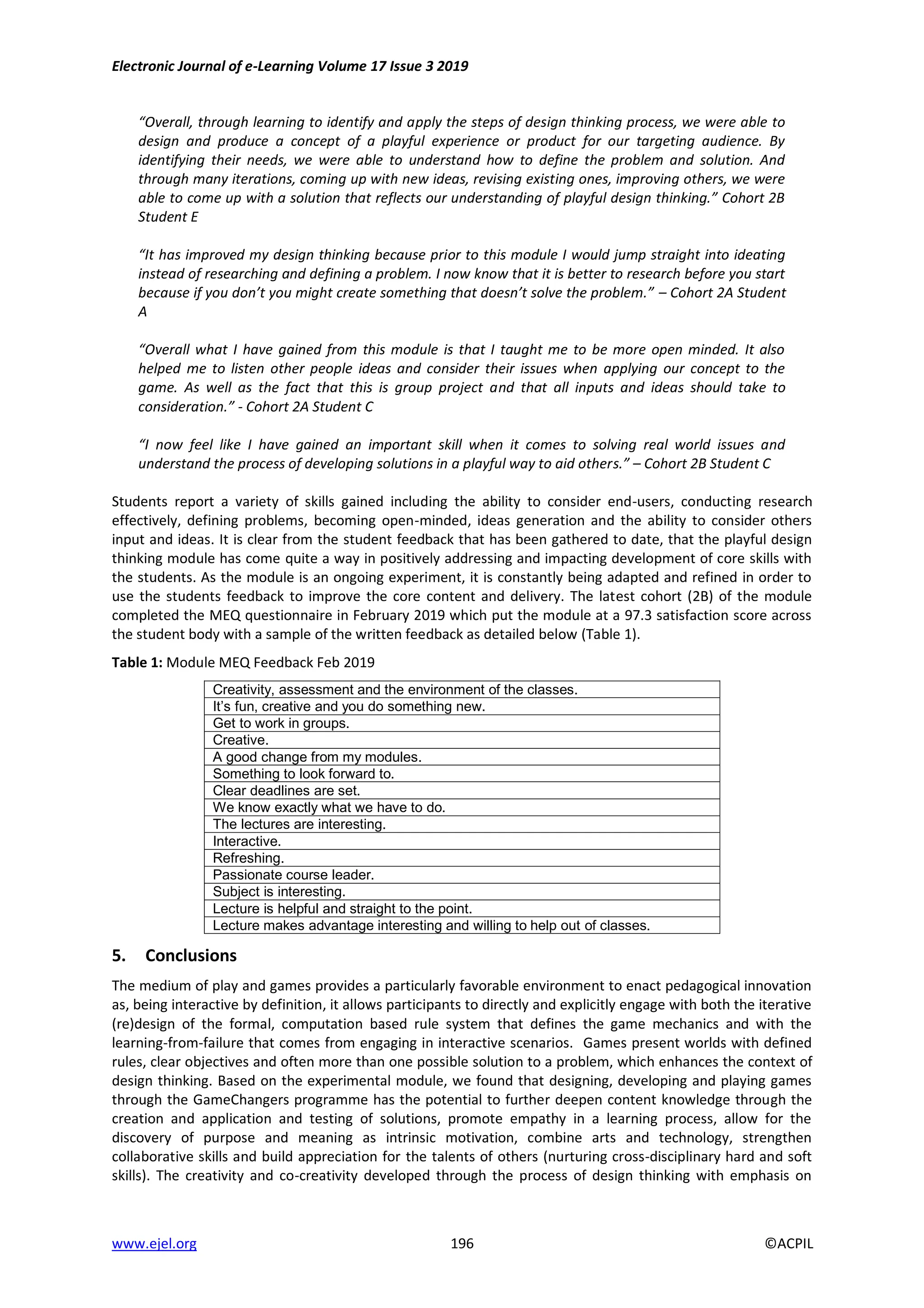 Electronic Journal of e-Learning Volume 17 Issue 3 2019
www.ejel.org 196 ©ACPIL
“Overall, through learning to identify and apply the steps of design thinking process, we were able to
design and produce a concept of a playful experience or product for our targeting audience. By
identifying their needs, we were able to understand how to define the problem and solution. And
through many iterations, coming up with new ideas, revising existing ones, improving others, we were
able to come up with a solution that reflects our understanding of playful design thinking.” Cohort 2B
Student E
“It has improved my design thinking because prior to this module I would jump straight into ideating
instead of researching and defining a problem. I now know that it is better to research before you start
because if you don’t you might create something that doesn’t solve the problem.” – Cohort 2A Student
A
“Overall what I have gained from this module is that I taught me to be more open minded. It also
helped me to listen other people ideas and consider their issues when applying our concept to the
game. As well as the fact that this is group project and that all inputs and ideas should take to
consideration.” - Cohort 2A Student C
“I now feel like I have gained an important skill when it comes to solving real world issues and
understand the process of developing solutions in a playful way to aid others.” – Cohort 2B Student C
Students report a variety of skills gained including the ability to consider end-users, conducting research
effectively, defining problems, becoming open-minded, ideas generation and the ability to consider others
input and ideas. It is clear from the student feedback that has been gathered to date, that the playful design
thinking module has come quite a way in positively addressing and impacting development of core skills with
the students. As the module is an ongoing experiment, it is constantly being adapted and refined in order to
use the students feedback to improve the core content and delivery. The latest cohort (2B) of the module
completed the MEQ questionnaire in February 2019 which put the module at a 97.3 satisfaction score across
the student body with a sample of the written feedback as detailed below (Table 1).
Table 1: Module MEQ Feedback Feb 2019
Creativity, assessment and the environment of the classes.
It’s fun, creative and you do something new.
Get to work in groups.
Creative.
A good change from my modules.
Something to look forward to.
Clear deadlines are set.
We know exactly what we have to do.
The lectures are interesting.
Interactive.
Refreshing.
Passionate course leader.
Subject is interesting.
Lecture is helpful and straight to the point.
Lecture makes advantage interesting and willing to help out of classes.
5. Conclusions
The medium of play and games provides a particularly favorable environment to enact pedagogical innovation
as, being interactive by definition, it allows participants to directly and explicitly engage with both the iterative
(re)design of the formal, computation based rule system that defines the game mechanics and with the
learning-from-failure that comes from engaging in interactive scenarios. Games present worlds with defined
rules, clear objectives and often more than one possible solution to a problem, which enhances the context of
design thinking. Based on the experimental module, we found that designing, developing and playing games
through the GameChangers programme has the potential to further deepen content knowledge through the
creation and application and testing of solutions, promote empathy in a learning process, allow for the
discovery of purpose and meaning as intrinsic motivation, combine arts and technology, strengthen
collaborative skills and build appreciation for the talents of others (nurturing cross-disciplinary hard and soft
skills). The creativity and co-creativity developed through the process of design thinking with emphasis on
 