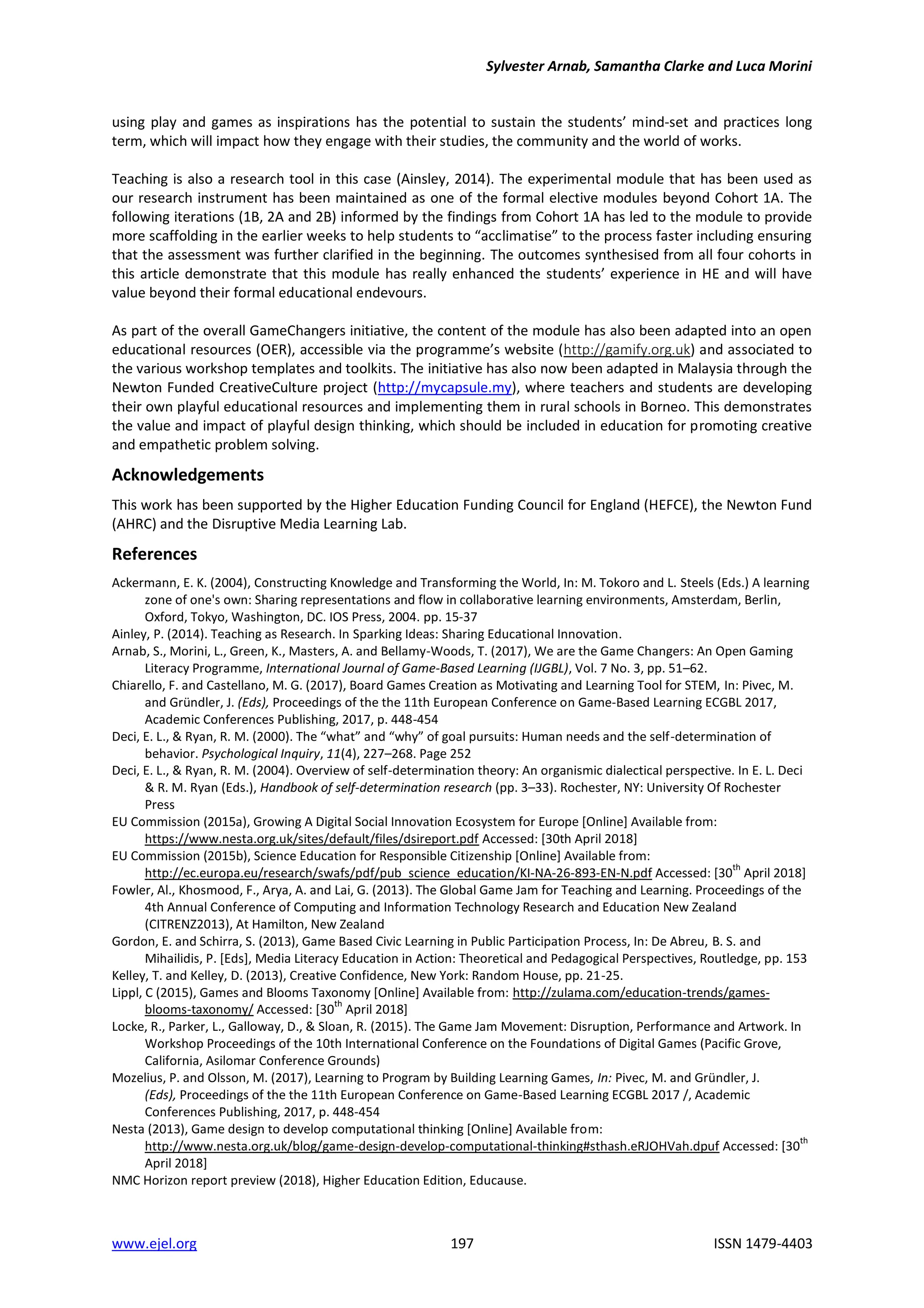 Sylvester Arnab, Samantha Clarke and Luca Morini
www.ejel.org 197 ISSN 1479-4403
using play and games as inspirations has the potential to sustain the students’ mind-set and practices long
term, which will impact how they engage with their studies, the community and the world of works.
Teaching is also a research tool in this case (Ainsley, 2014). The experimental module that has been used as
our research instrument has been maintained as one of the formal elective modules beyond Cohort 1A. The
following iterations (1B, 2A and 2B) informed by the findings from Cohort 1A has led to the module to provide
more scaffolding in the earlier weeks to help students to “acclimatise” to the process faster including ensuring
that the assessment was further clarified in the beginning. The outcomes synthesised from all four cohorts in
this article demonstrate that this module has really enhanced the students’ experience in HE and will have
value beyond their formal educational endevours.
As part of the overall GameChangers initiative, the content of the module has also been adapted into an open
educational resources (OER), accessible via the programme’s website (http://gamify.org.uk) and associated to
the various workshop templates and toolkits. The initiative has also now been adapted in Malaysia through the
Newton Funded CreativeCulture project (http://mycapsule.my), where teachers and students are developing
their own playful educational resources and implementing them in rural schools in Borneo. This demonstrates
the value and impact of playful design thinking, which should be included in education for promoting creative
and empathetic problem solving.
Acknowledgements
This work has been supported by the Higher Education Funding Council for England (HEFCE), the Newton Fund
(AHRC) and the Disruptive Media Learning Lab.
References
Ackermann, E. K. (2004), Constructing Knowledge and Transforming the World, In: M. Tokoro and L. Steels (Eds.) A learning
zone of one's own: Sharing representations and flow in collaborative learning environments, Amsterdam, Berlin,
Oxford, Tokyo, Washington, DC. IOS Press, 2004. pp. 15-37
Ainley, P. (2014). Teaching as Research. In Sparking Ideas: Sharing Educational Innovation.
Arnab, S., Morini, L., Green, K., Masters, A. and Bellamy-Woods, T. (2017), We are the Game Changers: An Open Gaming
Literacy Programme, International Journal of Game-Based Learning (IJGBL), Vol. 7 No. 3, pp. 51–62.
Chiarello, F. and Castellano, M. G. (2017), Board Games Creation as Motivating and Learning Tool for STEM, In: Pivec, M.
and Gründler, J. (Eds), Proceedings of the the 11th European Conference on Game-Based Learning ECGBL 2017,
Academic Conferences Publishing, 2017, p. 448-454
Deci, E. L., & Ryan, R. M. (2000). The “what” and “why” of goal pursuits: Human needs and the self-determination of
behavior. Psychological Inquiry, 11(4), 227–268. Page 252
Deci, E. L., & Ryan, R. M. (2004). Overview of self-determination theory: An organismic dialectical perspective. In E. L. Deci
& R. M. Ryan (Eds.), Handbook of self-determination research (pp. 3–33). Rochester, NY: University Of Rochester
Press
EU Commission (2015a), Growing A Digital Social Innovation Ecosystem for Europe [Online] Available from:
https://www.nesta.org.uk/sites/default/files/dsireport.pdf Accessed: [30th April 2018]
EU Commission (2015b), Science Education for Responsible Citizenship [Online] Available from:
http://ec.europa.eu/research/swafs/pdf/pub_science_education/KI-NA-26-893-EN-N.pdf Accessed: [30
th
April 2018]
Fowler, Al., Khosmood, F., Arya, A. and Lai, G. (2013). The Global Game Jam for Teaching and Learning. Proceedings of the
4th Annual Conference of Computing and Information Technology Research and Education New Zealand
(CITRENZ2013), At Hamilton, New Zealand
Gordon, E. and Schirra, S. (2013), Game Based Civic Learning in Public Participation Process, In: De Abreu, B. S. and
Mihailidis, P. [Eds], Media Literacy Education in Action: Theoretical and Pedagogical Perspectives, Routledge, pp. 153
Kelley, T. and Kelley, D. (2013), Creative Confidence, New York: Random House, pp. 21-25.
Lippl, C (2015), Games and Blooms Taxonomy [Online] Available from: http://zulama.com/education-trends/games-
blooms-taxonomy/ Accessed: [30
th
April 2018]
Locke, R., Parker, L., Galloway, D., & Sloan, R. (2015). The Game Jam Movement: Disruption, Performance and Artwork. In
Workshop Proceedings of the 10th International Conference on the Foundations of Digital Games (Pacific Grove,
California, Asilomar Conference Grounds)
Mozelius, P. and Olsson, M. (2017), Learning to Program by Building Learning Games, In: Pivec, M. and Gründler, J.
(Eds), Proceedings of the the 11th European Conference on Game-Based Learning ECGBL 2017 /, Academic
Conferences Publishing, 2017, p. 448-454
Nesta (2013), Game design to develop computational thinking [Online] Available from:
http://www.nesta.org.uk/blog/game-design-develop-computational-thinking#sthash.eRJOHVah.dpuf Accessed: [30
th
April 2018]
NMC Horizon report preview (2018), Higher Education Edition, Educause.
 