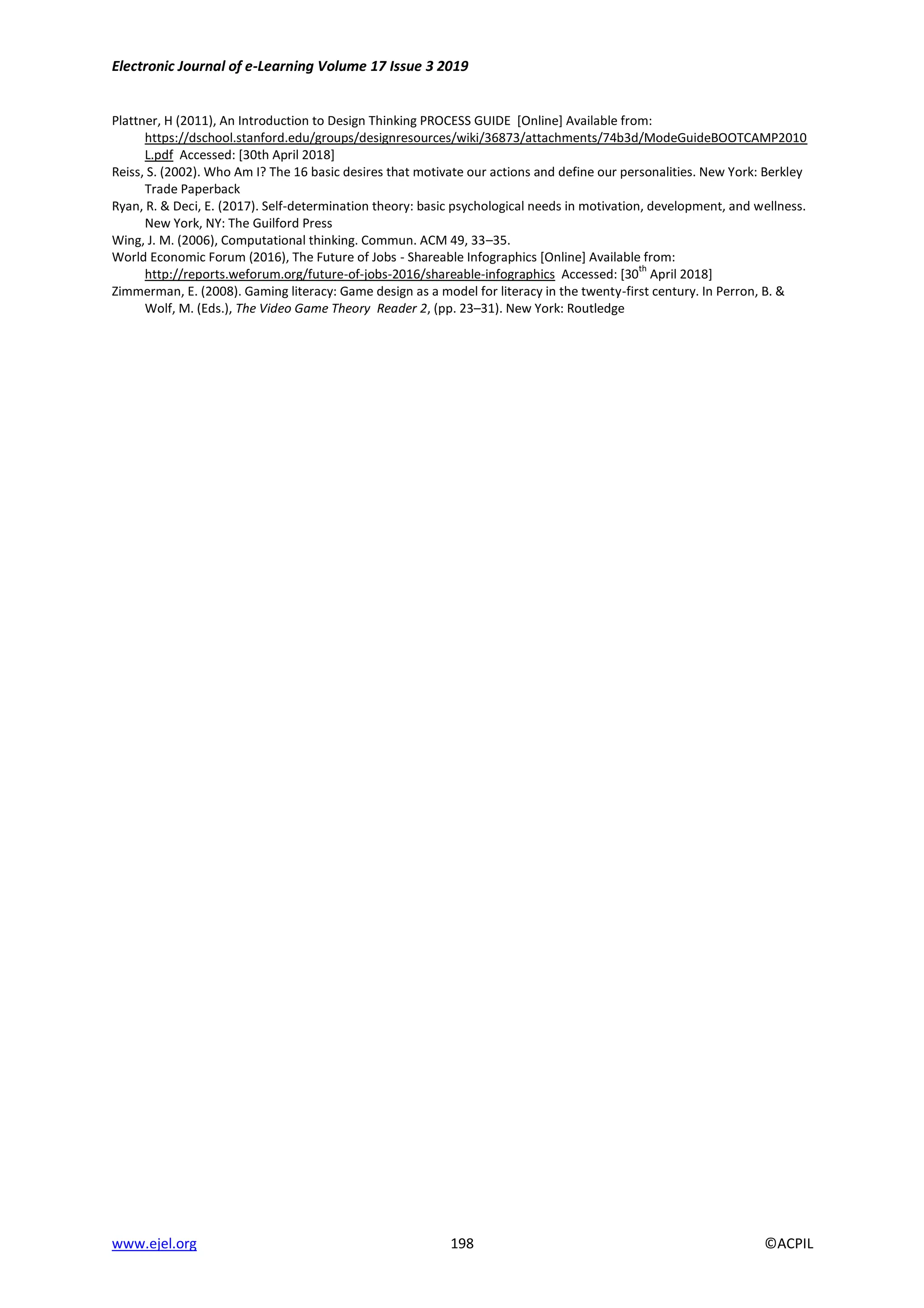Electronic Journal of e-Learning Volume 17 Issue 3 2019
www.ejel.org 198 ©ACPIL
Plattner, H (2011), An Introduction to Design Thinking PROCESS GUIDE [Online] Available from:
https://dschool.stanford.edu/groups/designresources/wiki/36873/attachments/74b3d/ModeGuideBOOTCAMP2010
L.pdf Accessed: [30th April 2018]
Reiss, S. (2002). Who Am I? The 16 basic desires that motivate our actions and define our personalities. New York: Berkley
Trade Paperback
Ryan, R. & Deci, E. (2017). Self-determination theory: basic psychological needs in motivation, development, and wellness.
New York, NY: The Guilford Press
Wing, J. M. (2006), Computational thinking. Commun. ACM 49, 33–35.
World Economic Forum (2016), The Future of Jobs - Shareable Infographics [Online] Available from:
http://reports.weforum.org/future-of-jobs-2016/shareable-infographics Accessed: [30
th
April 2018]
Zimmerman, E. (2008). Gaming literacy: Game design as a model for literacy in the twenty-first century. In Perron, B. &
Wolf, M. (Eds.), The Video Game Theory Reader 2, (pp. 23–31). New York: Routledge
 