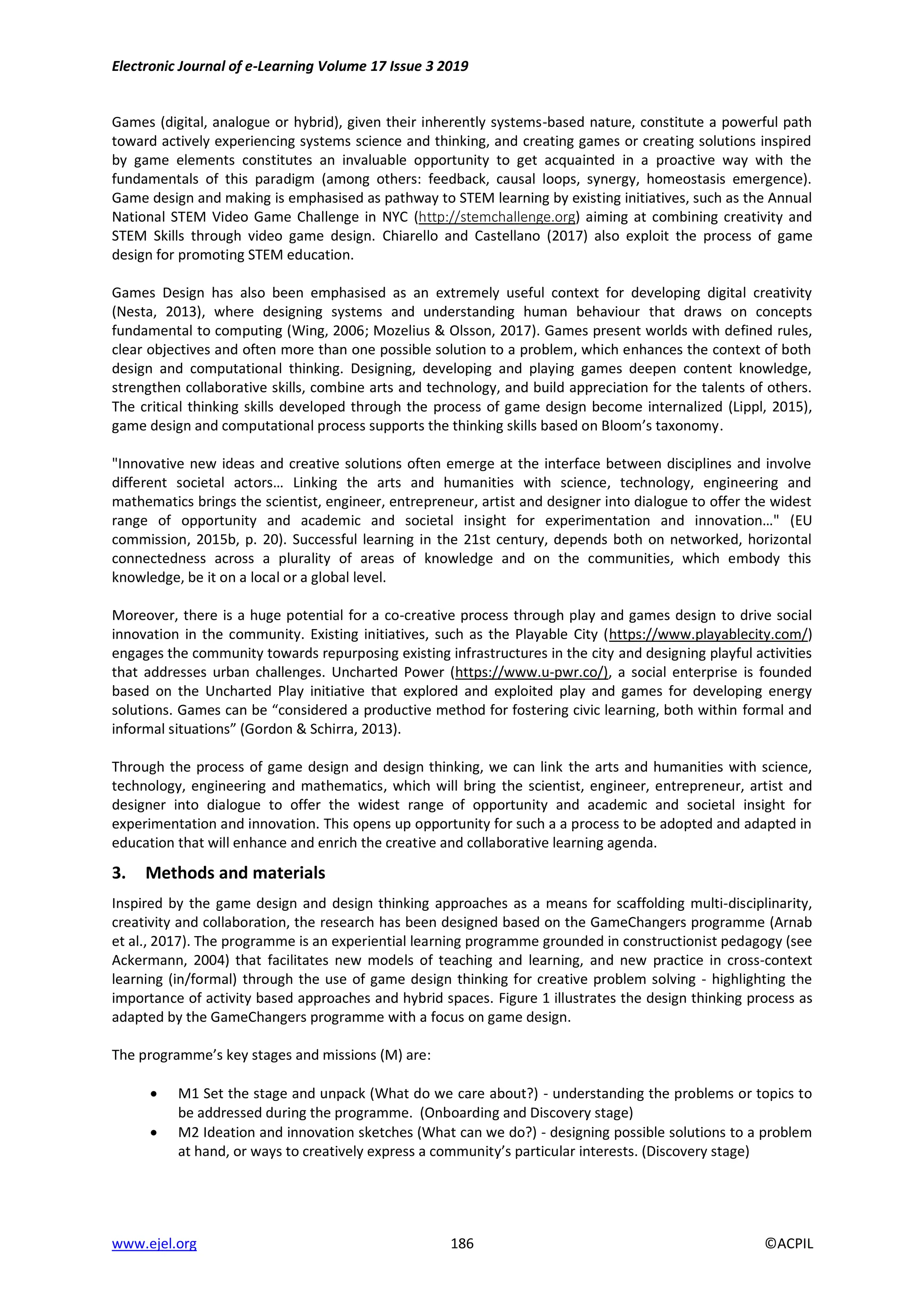Electronic Journal of e-Learning Volume 17 Issue 3 2019
www.ejel.org 186 ©ACPIL
Games (digital, analogue or hybrid), given their inherently systems-based nature, constitute a powerful path
toward actively experiencing systems science and thinking, and creating games or creating solutions inspired
by game elements constitutes an invaluable opportunity to get acquainted in a proactive way with the
fundamentals of this paradigm (among others: feedback, causal loops, synergy, homeostasis emergence).
Game design and making is emphasised as pathway to STEM learning by existing initiatives, such as the Annual
National STEM Video Game Challenge in NYC (http://stemchallenge.org) aiming at combining creativity and
STEM Skills through video game design. Chiarello and Castellano (2017) also exploit the process of game
design for promoting STEM education.
Games Design has also been emphasised as an extremely useful context for developing digital creativity
(Nesta, 2013), where designing systems and understanding human behaviour that draws on concepts
fundamental to computing (Wing, 2006; Mozelius & Olsson, 2017). Games present worlds with defined rules,
clear objectives and often more than one possible solution to a problem, which enhances the context of both
design and computational thinking. Designing, developing and playing games deepen content knowledge,
strengthen collaborative skills, combine arts and technology, and build appreciation for the talents of others.
The critical thinking skills developed through the process of game design become internalized (Lippl, 2015),
game design and computational process supports the thinking skills based on Bloom’s taxonomy.
"Innovative new ideas and creative solutions often emerge at the interface between disciplines and involve
different societal actors… Linking the arts and humanities with science, technology, engineering and
mathematics brings the scientist, engineer, entrepreneur, artist and designer into dialogue to offer the widest
range of opportunity and academic and societal insight for experimentation and innovation…" (EU
commission, 2015b, p. 20). Successful learning in the 21st century, depends both on networked, horizontal
connectedness across a plurality of areas of knowledge and on the communities, which embody this
knowledge, be it on a local or a global level.
Moreover, there is a huge potential for a co-creative process through play and games design to drive social
innovation in the community. Existing initiatives, such as the Playable City (https://www.playablecity.com/)
engages the community towards repurposing existing infrastructures in the city and designing playful activities
that addresses urban challenges. Uncharted Power (https://www.u-pwr.co/), a social enterprise is founded
based on the Uncharted Play initiative that explored and exploited play and games for developing energy
solutions. Games can be “considered a productive method for fostering civic learning, both within formal and
informal situations” (Gordon & Schirra, 2013).
Through the process of game design and design thinking, we can link the arts and humanities with science,
technology, engineering and mathematics, which will bring the scientist, engineer, entrepreneur, artist and
designer into dialogue to offer the widest range of opportunity and academic and societal insight for
experimentation and innovation. This opens up opportunity for such a a process to be adopted and adapted in
education that will enhance and enrich the creative and collaborative learning agenda.
3. Methods and materials
Inspired by the game design and design thinking approaches as a means for scaffolding multi-disciplinarity,
creativity and collaboration, the research has been designed based on the GameChangers programme (Arnab
et al., 2017). The programme is an experiential learning programme grounded in constructionist pedagogy (see
Ackermann, 2004) that facilitates new models of teaching and learning, and new practice in cross-context
learning (in/formal) through the use of game design thinking for creative problem solving - highlighting the
importance of activity based approaches and hybrid spaces. Figure 1 illustrates the design thinking process as
adapted by the GameChangers programme with a focus on game design.
The programme’s key stages and missions (M) are:
 M1 Set the stage and unpack (What do we care about?) - understanding the problems or topics to
be addressed during the programme. (Onboarding and Discovery stage)
 M2 Ideation and innovation sketches (What can we do?) - designing possible solutions to a problem
at hand, or ways to creatively express a community’s particular interests. (Discovery stage)
 