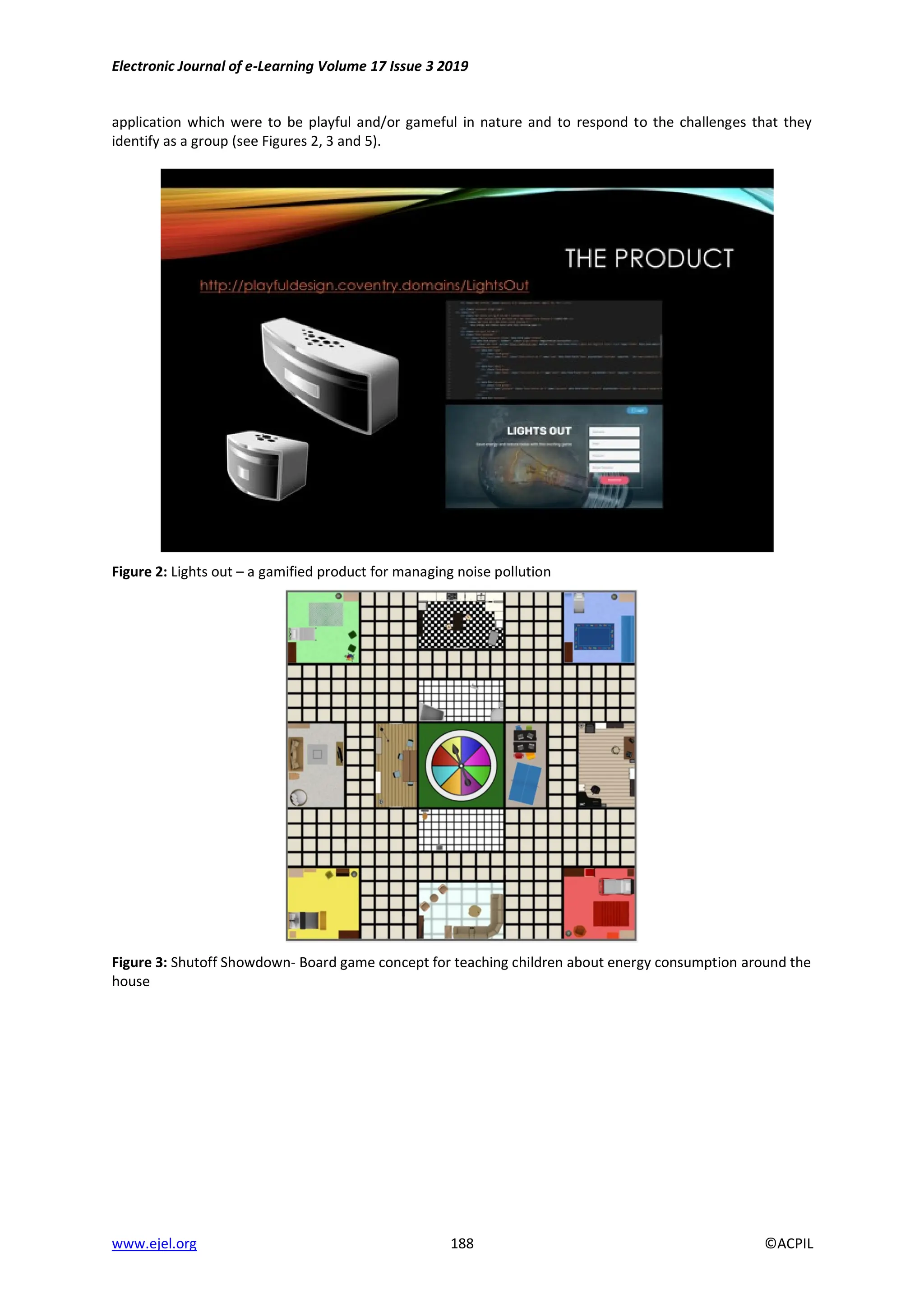 Electronic Journal of e-Learning Volume 17 Issue 3 2019
www.ejel.org 188 ©ACPIL
application which were to be playful and/or gameful in nature and to respond to the challenges that they
identify as a group (see Figures 2, 3 and 5).
Figure 2: Lights out – a gamified product for managing noise pollution
Figure 3: Shutoff Showdown- Board game concept for teaching children about energy consumption around the
house
 