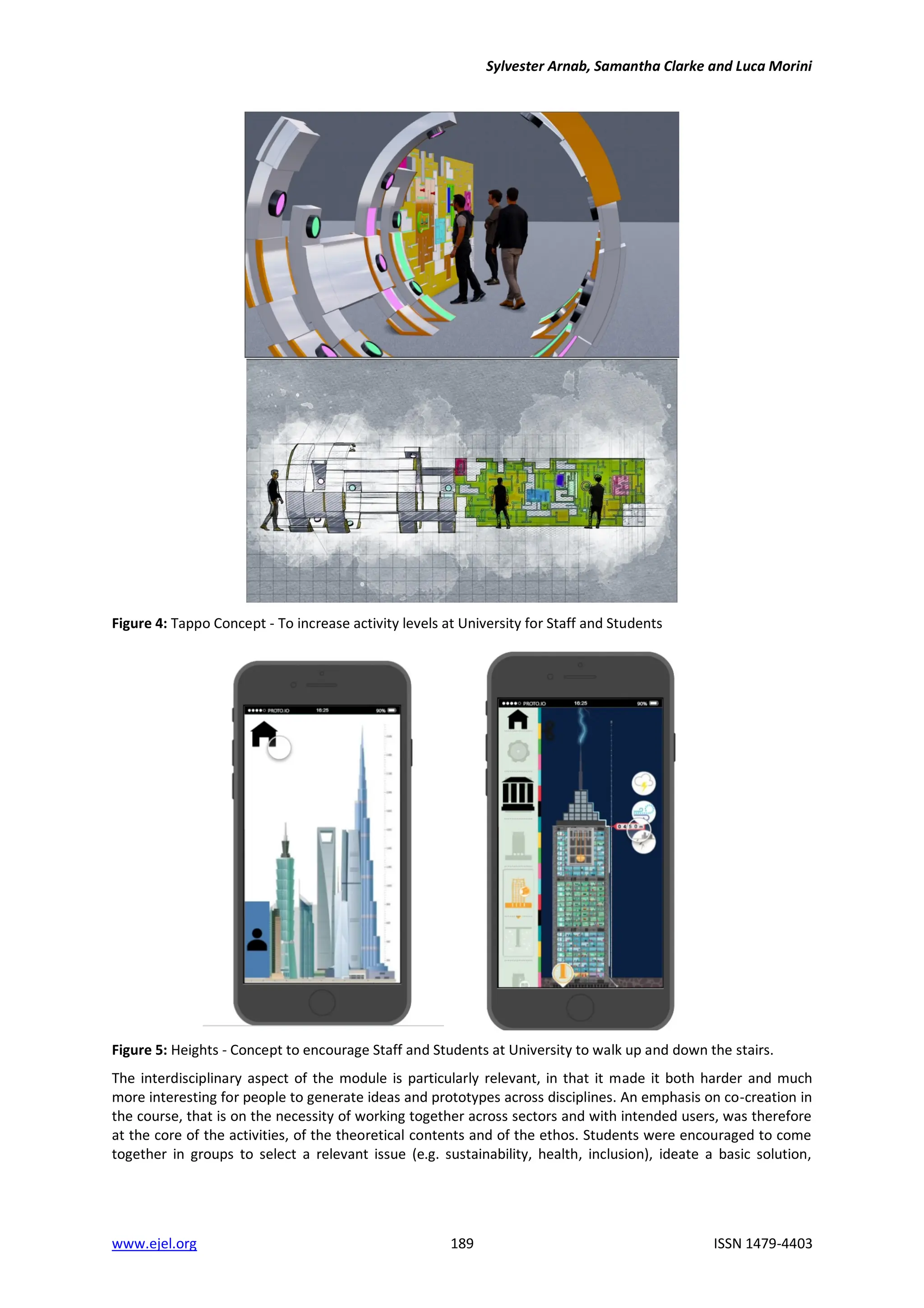 Sylvester Arnab, Samantha Clarke and Luca Morini
www.ejel.org 189 ISSN 1479-4403
Figure 4: Tappo Concept - To increase activity levels at University for Staff and Students
Figure 5: Heights - Concept to encourage Staff and Students at University to walk up and down the stairs.
The interdisciplinary aspect of the module is particularly relevant, in that it made it both harder and much
more interesting for people to generate ideas and prototypes across disciplines. An emphasis on co-creation in
the course, that is on the necessity of working together across sectors and with intended users, was therefore
at the core of the activities, of the theoretical contents and of the ethos. Students were encouraged to come
together in groups to select a relevant issue (e.g. sustainability, health, inclusion), ideate a basic solution,
 