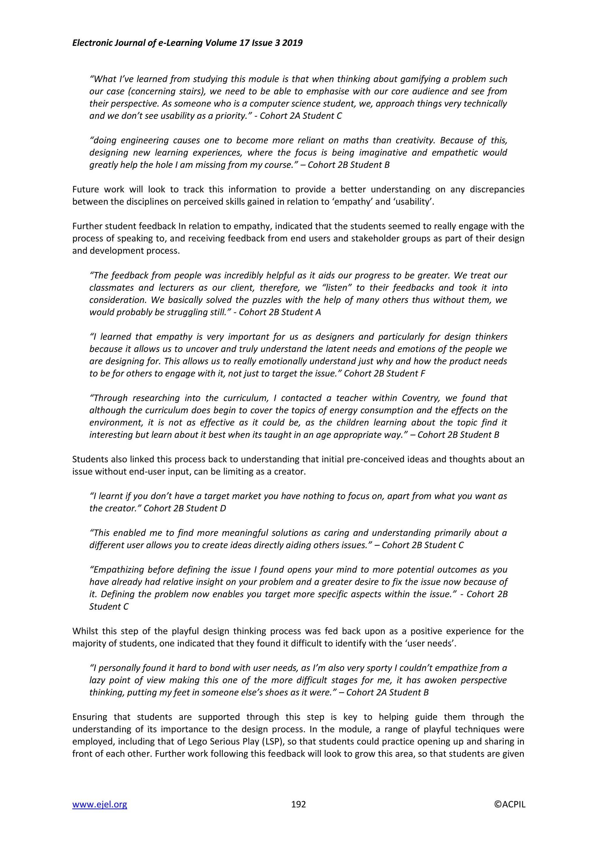 Electronic Journal of e-Learning Volume 17 Issue 3 2019
www.ejel.org 192 ©ACPIL
“What I’ve learned from studying this module is that when thinking about gamifying a problem such
our case (concerning stairs), we need to be able to emphasise with our core audience and see from
their perspective. As someone who is a computer science student, we, approach things very technically
and we don’t see usability as a priority.” - Cohort 2A Student C
“doing engineering causes one to become more reliant on maths than creativity. Because of this,
designing new learning experiences, where the focus is being imaginative and empathetic would
greatly help the hole I am missing from my course.” – Cohort 2B Student B
Future work will look to track this information to provide a better understanding on any discrepancies
between the disciplines on perceived skills gained in relation to ‘empathy’ and ‘usability’.
Further student feedback In relation to empathy, indicated that the students seemed to really engage with the
process of speaking to, and receiving feedback from end users and stakeholder groups as part of their design
and development process.
“The feedback from people was incredibly helpful as it aids our progress to be greater. We treat our
classmates and lecturers as our client, therefore, we “listen” to their feedbacks and took it into
consideration. We basically solved the puzzles with the help of many others thus without them, we
would probably be struggling still.” - Cohort 2B Student A
“I learned that empathy is very important for us as designers and particularly for design thinkers
because it allows us to uncover and truly understand the latent needs and emotions of the people we
are designing for. This allows us to really emotionally understand just why and how the product needs
to be for others to engage with it, not just to target the issue.” Cohort 2B Student F
“Through researching into the curriculum, I contacted a teacher within Coventry, we found that
although the curriculum does begin to cover the topics of energy consumption and the effects on the
environment, it is not as effective as it could be, as the children learning about the topic find it
interesting but learn about it best when its taught in an age appropriate way.” – Cohort 2B Student B
Students also linked this process back to understanding that initial pre-conceived ideas and thoughts about an
issue without end-user input, can be limiting as a creator.
“I learnt if you don’t have a target market you have nothing to focus on, apart from what you want as
the creator.” Cohort 2B Student D
“This enabled me to find more meaningful solutions as caring and understanding primarily about a
different user allows you to create ideas directly aiding others issues.” – Cohort 2B Student C
“Empathizing before defining the issue I found opens your mind to more potential outcomes as you
have already had relative insight on your problem and a greater desire to fix the issue now because of
it. Defining the problem now enables you target more specific aspects within the issue.” - Cohort 2B
Student C
Whilst this step of the playful design thinking process was fed back upon as a positive experience for the
majority of students, one indicated that they found it difficult to identify with the ‘user needs’.
“I personally found it hard to bond with user needs, as I’m also very sporty I couldn’t empathize from a
lazy point of view making this one of the more difficult stages for me, it has awoken perspective
thinking, putting my feet in someone else’s shoes as it were.” – Cohort 2A Student B
Ensuring that students are supported through this step is key to helping guide them through the
understanding of its importance to the design process. In the module, a range of playful techniques were
employed, including that of Lego Serious Play (LSP), so that students could practice opening up and sharing in
front of each other. Further work following this feedback will look to grow this area, so that students are given
 
