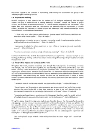 Sylvester Arnab, Samantha Clarke and Luca Morini
www.ejel.org 193 ISSN 1479-4403
the correct support to feel confident in approaching, and working with stakeholder user groups in the
‘empathy’ stage of their design process.
4.4 Purpose and meaning
Students recognised in their feedback that the element of ‘fun’ alongside empathising with the target
audience can play an important role in creating meaningful outcomes. Through the creation of playful
activities, the students recognised opportunities to carefully develop experiences that stakeholders could
engage with. Most importantly what has come through the feedback across the four cohorts, is that the
students recognise that they need to consider purpose and meaning in their creations and designs moving
forward for their future careers and endeavours.
“…I have learnt a lot about creating something with purpose beyond initial function, developing an
experience rather than a product” – Cohort 1B Student F
“I wanted to see my creation spread my message… reach other people through an engaging platform,
and hopefully leave a mark inside them” – Cohort 2A Student E
“…games can be adapted so others could learn, be more ethical, or change a real-world issue to be
solved…” – Cohort 1A Student B
“knowing you can create something to help others is very rewarding”. – Cohort 2B Student C
It is this realisation from the students that we believe the module has provided a successful example of how
teaching playful design thinking can lead to a deeper understanding of meaningful design taught at University
Undergraduate level.
4.5 The Creative Process and Games as an Art Form
Throughout the module, students are actively taken through the creative process of formulating new ideas
and concepts, and are actively encouraged to play around and push boundaries of what they know and
believe. Creativity is a top desirable skill in prospective employees, and is a relative skill that can be applied to
any discipline. Some students’ reflections indicated that they saw the benefit of experimenting with creativity
as a way to develop new ideas, but also that they saw how their ideas connected to multiple pathways in the
learning process. This understanding was another core area that the module wanted to foster, in helping
students to understand that multi-disciplinary thinking and working, would equip them well for future roles in
the workplace.
“…a creative mind-set can be just as valuable in a project as lines of code…” – Cohort 1B Student A
“Overall creating and developing the game application was very resourceful and pushed my creative
thinking. I’ve learned to be able to have ideas only stay as ideas if you can’t develop them the
intertwine with one another, as that solidifies the materiality of the idea.”– Cohort 2B Student E
“Imagination and creativity were very important in this stage as I found you needed to be able to think
of multiple ideas with vast possibilities to achieve the best desired outcome.” – Cohort 2B Student C
Through the playful design thinking process, students are allowed to discover that the value of understanding
and applying a creative process, is also connected to the understanding that not all ideas are right the first
time around. It is in the mistakes and iteration process in which they are allowed to learn from unsuccessful
design considerations. The idea of ‘failure’ was reframed and used as part of the learning process, in which
students were encouraged that if an idea wasn’t suitable then it didn’t mean they failed, it just meant they
needed to try another way of thinking about their design choices. This was used as a positive experience, with
less emphasis on the negative connotations of ‘failure’.
“the whole process taught me that it takes many wrong ideas to create a right one” – Cohort 1A
Student F
 