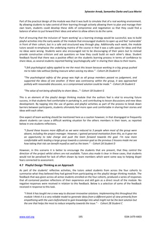 Sylvester Arnab, Samantha Clarke and Luca Morini
www.ejel.org 195 ISSN 1479-4403
Part of the practical design of the module was that it was built to simulate that of a real working environment.
By allowing students to take control of their learning through actively allowing them to plan and manage their
own team, students could develop these skills of compromise and negotiation so that they could find a
balance of when to put forward their ideas and when to allow others to do the same.
Part of ensuring that the inclusion of ‘team working’ as a learning strategy would be successful, was to build
playful activities into the early weeks of the module that encouraged students to open up and feel ‘vulnerable’
in front of their cohort, but in a safe and structured way through play. Additionally each week, the module
tutors would re-emphasise the underlying mantra of the course in that it was a safe space for ideas and that
no ideas were wrong. Students were also encouraged not to be discouraging of their peers but to instead
provide constructive criticism and ask questions on how they could build on each other’s ideas. Student
feedback found that there was a positive effect on the students learning process in terms of confidence to
share ideas, as several students reported feeling ‘psychologically safe’ in sharing their ideas to their teams.
“I felt psychological safety applied to me the most this lesson because working in a big group pushed
me to take risks without feeling insecure when voicing my ideas.” - Cohort 2A Student D
“The psychological safety of the group was high as all group members passed no judgement, and
supported the ideas of one another. If there was controversy within the group, it was approached
politely with reasonable discussion, so a compromised solution could be made.” - Cohort 2A Student E
“The value of not being afraid/shy to share ideas…”- Cohort 1B Student G
This is an element of the playful design thinking module that the authors feel is vital to ensuring future
success, in that students feel comfortable in partaking in, and contributing to lesson discussions and new ideas
development. By tapping into the use of games and playful activities as part of the process to break down
barriers between participants, students ultimately feel more open and comfortable in sharing their stories and
ideas with each other.
One aspect of team working should be mentioned here as a caution however, in that disengaged or frequently
absent students can cause a difficult working situation for the others members in their team, as reported
below in one students reflections.
“I found these lessons more difficult as we were reduced to 3 people when most of the group were
absent, including the project manager. However, I gained personal motivation from this, as it gave me
an opportunity to take charge and push the team forward towards the goal. I’m now more
comfortable with leading a large group towards a common goal as the previous 3 lessons made me see
how taking that risk can benefit myself as well as the team.” - Cohort 2A Student D
However, in this scenario it is better to encourage the students that are present, that they control the
direction of the project whilst others are not available. Tutors also made it clear in these cases, that students
would not be penalised for lack of effort shown by team members which went some way to helping dispel
fears connected to assessment.
4.7 Playful Design Thinking as an Approach
As part of the students’ reflective activities, the tutors asked students from across the four cohorts to
summarise what they believed they had gained from participating on the playful design thinking module. The
feedback that was given across all active students enrolled on the four cohorts, produced a series of responses
that all contained positive reflections of their experience and skill gain as a direct result of the module. No
negative responses were received in relation to this feedback. Below is a selection of some of the feedback
received in response to this task.
“I think it has taught me a new way to discover innovative solutions. Implementing this throughout this
module I think it is a very reliable model to generate ideas from a different point of view primarily from
empathizing with the users beforehand to gain knowledge into what might not be the best solution but
the one that helps the most to reduce empathy towards the issue.” - Cohort 2B Student C
 