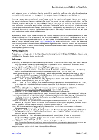 Sylvester Arnab, Samantha Clarke and Luca Morini
www.ejel.org 197 ISSN 1479-4403
using play and games as inspirations has the potential to sustain the students’ mind-set and practices long
term, which will impact how they engage with their studies, the community and the world of works.
Teaching is also a research tool in this case (Ainsley, 2014). The experimental module that has been used as
our research instrument has been maintained as one of the formal elective modules beyond Cohort 1A. The
following iterations (1B, 2A and 2B) informed by the findings from Cohort 1A has led to the module to provide
more scaffolding in the earlier weeks to help students to “acclimatise” to the process faster including ensuring
that the assessment was further clarified in the beginning. The outcomes synthesised from all four cohorts in
this article demonstrate that this module has really enhanced the students’ experience in HE and will have
value beyond their formal educational endevours.
As part of the overall GameChangers initiative, the content of the module has also been adapted into an open
educational resources (OER), accessible via the programme’s website (http://gamify.org.uk) and associated to
the various workshop templates and toolkits. The initiative has also now been adapted in Malaysia through the
Newton Funded CreativeCulture project (http://mycapsule.my), where teachers and students are developing
their own playful educational resources and implementing them in rural schools in Borneo. This demonstrates
the value and impact of playful design thinking, which should be included in education for promoting creative
and empathetic problem solving.
Acknowledgements
This work has been supported by the Higher Education Funding Council for England (HEFCE), the Newton Fund
(AHRC) and the Disruptive Media Learning Lab.
References
Ackermann, E. K. (2004), Constructing Knowledge and Transforming the World, In: M. Tokoro and L. Steels (Eds.) A learning
zone of one's own: Sharing representations and flow in collaborative learning environments, Amsterdam, Berlin,
Oxford, Tokyo, Washington, DC. IOS Press, 2004. pp. 15-37
Ainley, P. (2014). Teaching as Research. In Sparking Ideas: Sharing Educational Innovation.
Arnab, S., Morini, L., Green, K., Masters, A. and Bellamy-Woods, T. (2017), We are the Game Changers: An Open Gaming
Literacy Programme, International Journal of Game-Based Learning (IJGBL), Vol. 7 No. 3, pp. 51–62.
Chiarello, F. and Castellano, M. G. (2017), Board Games Creation as Motivating and Learning Tool for STEM, In: Pivec, M.
and Gründler, J. (Eds), Proceedings of the the 11th European Conference on Game-Based Learning ECGBL 2017,
Academic Conferences Publishing, 2017, p. 448-454
Deci, E. L., & Ryan, R. M. (2000). The “what” and “why” of goal pursuits: Human needs and the self-determination of
behavior. Psychological Inquiry, 11(4), 227–268. Page 252
Deci, E. L., & Ryan, R. M. (2004). Overview of self-determination theory: An organismic dialectical perspective. In E. L. Deci
& R. M. Ryan (Eds.), Handbook of self-determination research (pp. 3–33). Rochester, NY: University Of Rochester
Press
EU Commission (2015a), Growing A Digital Social Innovation Ecosystem for Europe [Online] Available from:
https://www.nesta.org.uk/sites/default/files/dsireport.pdf Accessed: [30th April 2018]
EU Commission (2015b), Science Education for Responsible Citizenship [Online] Available from:
http://ec.europa.eu/research/swafs/pdf/pub_science_education/KI-NA-26-893-EN-N.pdf Accessed: [30
th
April 2018]
Fowler, Al., Khosmood, F., Arya, A. and Lai, G. (2013). The Global Game Jam for Teaching and Learning. Proceedings of the
4th Annual Conference of Computing and Information Technology Research and Education New Zealand
(CITRENZ2013), At Hamilton, New Zealand
Gordon, E. and Schirra, S. (2013), Game Based Civic Learning in Public Participation Process, In: De Abreu, B. S. and
Mihailidis, P. [Eds], Media Literacy Education in Action: Theoretical and Pedagogical Perspectives, Routledge, pp. 153
Kelley, T. and Kelley, D. (2013), Creative Confidence, New York: Random House, pp. 21-25.
Lippl, C (2015), Games and Blooms Taxonomy [Online] Available from: http://zulama.com/education-trends/games-
blooms-taxonomy/ Accessed: [30
th
April 2018]
Locke, R., Parker, L., Galloway, D., & Sloan, R. (2015). The Game Jam Movement: Disruption, Performance and Artwork. In
Workshop Proceedings of the 10th International Conference on the Foundations of Digital Games (Pacific Grove,
California, Asilomar Conference Grounds)
Mozelius, P. and Olsson, M. (2017), Learning to Program by Building Learning Games, In: Pivec, M. and Gründler, J.
(Eds), Proceedings of the the 11th European Conference on Game-Based Learning ECGBL 2017 /, Academic
Conferences Publishing, 2017, p. 448-454
Nesta (2013), Game design to develop computational thinking [Online] Available from:
http://www.nesta.org.uk/blog/game-design-develop-computational-thinking#sthash.eRJOHVah.dpuf Accessed: [30
th
April 2018]
NMC Horizon report preview (2018), Higher Education Edition, Educause.
 