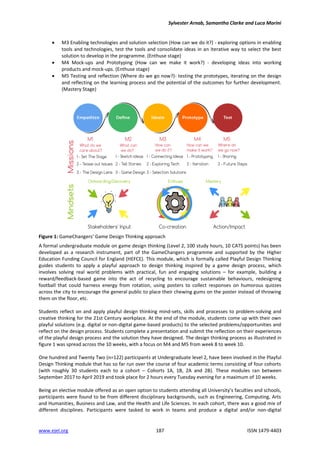 Sylvester Arnab, Samantha Clarke and Luca Morini
www.ejel.org 187 ISSN 1479-4403
 M3 Enabling technologies and solution selection (How can we do it?) - exploring options in enabling
tools and technologies, test the tools and consolidate ideas in an iterative way to select the best
solution to develop in the programme. (Enthuse stage)
 M4 Mock-ups and Prototyping (How can we make it work?) - developing ideas into working
products and mock-ups. (Enthuse stage)
 M5 Testing and reflection (Where do we go now?)- testing the prototypes, iterating on the design
and reflecting on the learning process and the potential of the outcomes for further development.
(Mastery Stage)
Figure 1: GameChangers’ Game Design Thinking approach
A formal undergraduate module on game design thinking (Level 2, 100 study hours, 10 CATS points) has been
developed as a research instrument, part of the GameChangers programme and supported by the Higher
Education Funding Council for England (HEFCE). This module, which is formally called Playful Design Thinking
guides students to apply a playful approach to design thinking inspired by a game design process, which
involves solving real world problems with practical, fun and engaging solutions – for example, building a
reward/feedback-based game into the act of recycling to encourage sustainable behaviours, redesigning
football that could harness energy from rotation, using posters to collect responses on humorous quizzes
across the city to encourage the general public to place their chewing gums on the poster instead of throwing
them on the floor, etc.
Students reflect on and apply playful design thinking mind-sets, skills and processes to problem-solving and
creative thinking for the 21st Century workplace. At the end of the module, students come up with their own
playful solutions (e.g. digital or non-digital game-based products) to the selected problems/opportunities and
reflect on the design process. Students complete a presentation and submit the reflection on their experiences
of the playful design process and the solution they have designed. The design thinking process as illustrated in
figure 1 was spread across the 10 weeks, with a focus on M4 and M5 from week 8 to week 10.
One hundred and Twenty Two (n=122) participants at Undergraduate level 2, have been involved in the Playful
Design Thinking module that has so far run over the course of four academic terms consisting of four cohorts
(with roughly 30 students each to a cohort – Cohorts 1A, 1B, 2A and 2B). These modules ran between
September 2017 to April 2019 and took place for 2 hours every Tuesday evening for a maximum of 10 weeks.
Being an elective module offered as an open option to students attending all University’s faculties and schools,
participants were found to be from different disciplinary backgrounds, such as Engineering, Computing, Arts
and Humanities, Business and Law, and the Health and Life Sciences. In each cohort, there was a good mix of
different disciplines. Participants were tasked to work in teams and produce a digital and/or non-digital
 