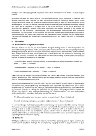 Electronic Journal of e-Learning Volume 17 Issue 3 2019
www.ejel.org 190 ©ACPIL
prototype it and actively engage with prospective users outside of the classroom to iterate a final, co-designed
product.
Qualitative data from the official Module Evaluation Questionnaires (MEQ) and Week 10 reflective piece
(written submission) were collected. The MEQ for the first cohort was collected in Week 5. Based on the
findings of the first cohort, the module decided to collect the MEQ in week 10 at the same time as the
reflective pieces. The MEQ for the later cohorts matched the reflective pieces; therefore, the findings from the
first cohort will be considered to be signification as part of the discussions in this article. Aside from this
structured data gathering, module tutors were, throughout the module, attentive to the climate and
discussions in the classroom, complementing the aforementioned questionnaires with qualitative
observations. This second layer of data gathering and discussion enabled us to contextualise the outcomes of
the questionnaires, and explore their implications and the emerging theme informally but with greater depth.
The qualitative feedback was analysed and categorised into themes and they are discussed in the following
sections.
4. Discussions
4.1 From confusion to ‘light bulb’ moments
When the module was first run, we discovered that divergent thinking related to innovative practices was
observed to be a huge challenge for the participants who were not familiar with the concept of game design
thinking as an approach. Based on classroom observations and discussions, and on the MEQ feedback taken in
Week 5 of the first cohort term, the majority of the students found that the module was ‘interesting’ and
‘innovative’ however, assessment was a key barrier for their understanding. Students particularly displayed
concerns on how assessment would be conducted.
“At the start of this module, I was very confused as to what we will be doing, unsure about what the end
goal is…” - Cohort 1A – Student A
“I don't know what I have done for this module” – Cohort 1A Student B
“Clearer advice about how it is marked…”. – Cohort 1A Student C
It was clear from the feedback that further refinement and guidance was needed, particularly to support those
students who were not from traditional design and arts-based disciplines, around what was expected from
them for the modules assessment criteria.
Another issue that was observed in this first cohort was that some students focussed mainly on developing the
end product rather than engaging in the learning process itself. It was clear that they were not able to quickly
or easily grasp the “outside-of-the-box” nature of the process, and this proved challenging for a large number
of the cohort. However, as a whole, the students in the first cohort (1A) recognised that the module was
different from what they were used to and appreciated the “relaxed atmosphere” with some students even
feeding back that they enjoyed the challenging aspect of the course.
“it's different, interesting to see how work and play go hand in hand,” – Cohort 1A Student D
“mentally stimulating and helps see games from a different angle…” – Cohort 1A Student E
To address and dispel student confusion and misunderstanding over assessment and the learning materials,
the module was refined to coincide with the new term and Cohort 1B. This included a strip-back of some of the
learning content to match expectations and align more effectively with a 10-credit module taken at
Undergraduate level 2. This was found to be successful with the return of cohort 1B’s (as well as the later
cohort’s) MEQ feedback, in which we saw a shift from confusion about the course to students requesting more
supporting materials in an online capacity.
4.2 Serious fun
Whilst play is often seen as a non-serious endeavour and without greater purpose in higher education, the
module actively sought to challenge this assumption by engaging students in playful activities to push
 