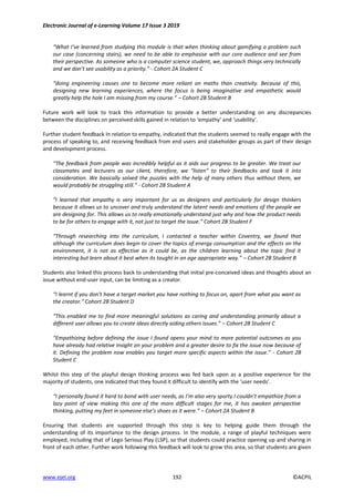 Electronic Journal of e-Learning Volume 17 Issue 3 2019
www.ejel.org 192 ©ACPIL
“What I’ve learned from studying this module is that when thinking about gamifying a problem such
our case (concerning stairs), we need to be able to emphasise with our core audience and see from
their perspective. As someone who is a computer science student, we, approach things very technically
and we don’t see usability as a priority.” - Cohort 2A Student C
“doing engineering causes one to become more reliant on maths than creativity. Because of this,
designing new learning experiences, where the focus is being imaginative and empathetic would
greatly help the hole I am missing from my course.” – Cohort 2B Student B
Future work will look to track this information to provide a better understanding on any discrepancies
between the disciplines on perceived skills gained in relation to ‘empathy’ and ‘usability’.
Further student feedback In relation to empathy, indicated that the students seemed to really engage with the
process of speaking to, and receiving feedback from end users and stakeholder groups as part of their design
and development process.
“The feedback from people was incredibly helpful as it aids our progress to be greater. We treat our
classmates and lecturers as our client, therefore, we “listen” to their feedbacks and took it into
consideration. We basically solved the puzzles with the help of many others thus without them, we
would probably be struggling still.” - Cohort 2B Student A
“I learned that empathy is very important for us as designers and particularly for design thinkers
because it allows us to uncover and truly understand the latent needs and emotions of the people we
are designing for. This allows us to really emotionally understand just why and how the product needs
to be for others to engage with it, not just to target the issue.” Cohort 2B Student F
“Through researching into the curriculum, I contacted a teacher within Coventry, we found that
although the curriculum does begin to cover the topics of energy consumption and the effects on the
environment, it is not as effective as it could be, as the children learning about the topic find it
interesting but learn about it best when its taught in an age appropriate way.” – Cohort 2B Student B
Students also linked this process back to understanding that initial pre-conceived ideas and thoughts about an
issue without end-user input, can be limiting as a creator.
“I learnt if you don’t have a target market you have nothing to focus on, apart from what you want as
the creator.” Cohort 2B Student D
“This enabled me to find more meaningful solutions as caring and understanding primarily about a
different user allows you to create ideas directly aiding others issues.” – Cohort 2B Student C
“Empathizing before defining the issue I found opens your mind to more potential outcomes as you
have already had relative insight on your problem and a greater desire to fix the issue now because of
it. Defining the problem now enables you target more specific aspects within the issue.” - Cohort 2B
Student C
Whilst this step of the playful design thinking process was fed back upon as a positive experience for the
majority of students, one indicated that they found it difficult to identify with the ‘user needs’.
“I personally found it hard to bond with user needs, as I’m also very sporty I couldn’t empathize from a
lazy point of view making this one of the more difficult stages for me, it has awoken perspective
thinking, putting my feet in someone else’s shoes as it were.” – Cohort 2A Student B
Ensuring that students are supported through this step is key to helping guide them through the
understanding of its importance to the design process. In the module, a range of playful techniques were
employed, including that of Lego Serious Play (LSP), so that students could practice opening up and sharing in
front of each other. Further work following this feedback will look to grow this area, so that students are given
 