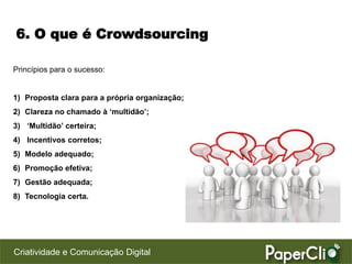 6. O que é Crowdsourcing

Princípios para o sucesso:


1) Proposta clara para a própria organização;
2) Clareza no chamado à ‘multidão’;
3) ‘Multidão’ certeira;
4) Incentivos corretos;
5) Modelo adequado;
6) Promoção efetiva;
7) Gestão adequada;
8) Tecnologia certa.




Criatividade e Comunicação Digital
 