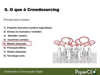 6. O que é Crowdsourcing

Princípios para o sucesso:


1) Proposta clara para a própria organização;
2) Clareza no chamado à ‘multidão’;
3) ‘Multidão’ certeira;
4) Incentivos corretos;
5) Modelo adequado;
6) Promoção efetiva;
7) Gestão adequada;
8) Tecnologia certa.




Criatividade e Comunicação Digital
 