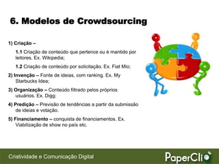 6. Modelos de Crowdsourcing

1) Criação –
   1.1 Criação de conteúdo que pertence ou é mantido por
   leitores. Ex. Wikipedia;
   1.2 Criação de conteúdo por solicitação. Ex. Fiat Mio;
2) Invenção – Fonte de ideias, com ranking. Ex. My
    Starbucks Idea;
3) Organização – Conteúdo filtrado pelos próprios
   usuários. Ex. Digg;
4) Predição – Previsão de tendências a partir da submissão
    de ideias e votação.
5) Financiamento – conquista de financiamentos. Ex.
    Viabilização de show no país etc.




Criatividade e Comunicação Digital
 