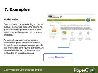 7. Exemplos

My Starbucks

Com o objetivo de estreitar laços com seu
público, a empresa criou uma página na
qual os usuários podem contribuir com
ideias e sugestões para a marca e seus
produtos.

As sugestões podem ser votadas e
comentadas pelos próprios usuários e,
depois de rankeadas por votação popular,
são analisadas pela equipe Starbucks. As
melhores ideias são implementadas e
publicadas no blog da empresa.
                                            Acesse: Clique Aqui




Criatividade e Comunicação Digital
 