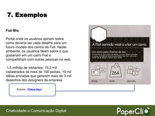 7. Exemplos

Fiat Mio

Portal onde os usuários opinam sobre
como deveria ser cada detalhe para um
futuro modelo dos carros da Fiat. Neste
ambiente, os usuários falam sobre o que
gostariam em um carro Fiat e
compartilham com outras pessoas na web.

 1,5 milhão de visitantes; 15,3 mil
cadastrados de mais de 100 países, 10 mil
idéias enviadas que geraram mais de 3 mil
desenhos dos designers da empresa

      Acesse: Clique Aqui




Criatividade e Comunicação Digital
 