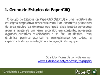 1. Grupo de Estudos da PaperCliQ

  O Grupo de Estudos da PaperCliQ (GEPIQ) é uma iniciativa de
 educação corporativa descentralizada. São encontros periódicos
 de toda equipe da empresa nos quais cada pessoa apresenta
 alguma faceta de um tema escolhido em conjunto, apresenta
 algumas questões relacionadas e se faz um debate. Essa
 dinâmica permite avançar o conhecimento de todos, a
 capacidade de apresentação e a integração da equipe.




                                 Os slides ficam disponíveis online:
                             www.slideshare.net/papercliq/tag/gepiq


Criatividade e Comunicação Digital
 