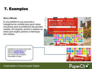 7. Exemplos

Give a Minute
É uma plataforma que aproveita a
inteligência da multidão para gerar ideias
inovadoras para os problemas das grandes
cidades. Em seguida, recolhe e repassa as
ideias para órgãos públicos e lideranças
das cidades.




    A plataforma foi desenvolvida pela
    agência LocalProjects em
    parceria CEOsForCities
    com fundos das fundações
    Rockefeller e Knight.




Criatividade e Comunicação Digital
 