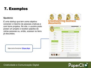 7. Exemplos

Spudaroo
É uma startup que tem como objetivo
conectar o máximo de pessoas criativas e
com bons projetos. No site, o usuário pode
postar um projeto e receber palpites de
várias pessoas ou, então, acessar os itens
já discutidos.




    Veja como funciona: Clique Aqui




Criatividade e Comunicação Digital
 