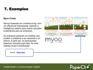 7. Exemplos

Myoo Create

Serviço baseado em crowdsourcing, com
um diferencial interessante: explorar a
inteligência coletiva para buscar soluções
sustentáveis para as empresas.

As empresas publicam um briefing, que
contém o problema a ser resolvido e um
prêmio. A partir daí, os participantes
elaboram soluções para eles. As mais
votadas levam a bonificação.


       Acesse: Clique Aqui




Criatividade e Comunicação Digital
 