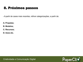 8. Próximos passos

- A partir de cases mais recentes, refinar categorizações, a partir de:


A. Propotas;
B. Modelos;
C. Recursos;
D. Usos etc.




Criatividade e Comunicação Digital
 