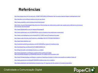 Referências
         http://tecnologia.terra.com.br/interna/0,,OI3887198-EI4802,00-Modelos+de+inovacao+aberta+exigem+planejamento.html

         http://resultson.com.br/blog/crowdsourcing-ao-seu-favor/

         http://www.poseddon.com/crowdsourcing-terceirizacao/

         http://www.cnj.jus.br/estrategia/index.php/como-ferramentas-de-colaboracao-podem-ser-usadas-para-melhorar-os-processos-
         de-inovacao-nas-empresas/

         http://www.labeldesafios.com.br/category/blog/page/2/

         http://www.saiadolugar.com.br/2009/09/24/o-que-e-crowdsourcing-explicacao-e-exemplos/

         http://www.cucomediagroup.com.br/post/2010/11/09/O-que-e-Crowdsourcing.aspx

         http://www.scielo.br/scielo.php?script=sci_arttext&pid=S0102-79722001000300012

         http://www.freshnetworks.com

         http://outsideinmarketing.wordpress.com/2010/05/08/four-types-of-crowdsourcing/

         http://trendwatching.com/trends/CUSTOMER-MADE.htm

         http://blogs.forrester.com/category/social_co_creation

         http://www.experientia.com/blog/co-creations-five-guiding-principles/
         http://arunkottolli.blogspot.com/2008/08/customer-co-creation-and-innovation.html

         http://www.fronteerstrategy.com/blog/co-creations-5-guiding-principles-or-what-is-successful-co-creation-made-of/

         http://www.goodzuma.com/blog/2010/05/24/crowdsourcing-vs-co-creation/

         http://www.slideshare.net/vidarbrekke/crowdsourcing-101-tapping-into-the-wisdom-of-crowds-presentation




Criatividade e Comunicação Digital
 