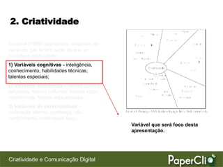 2. Criatividade

Eysenck (1999) aponta três conjuntos de
variáveis que fariam parte do que se
considera criatividade:
1) Variáveis cognitivas - inteligência,
conhecimento, habilidades técnicas,
talentos especiais;
2) Variáveis ambientais - fatores político-
religiosos, fatores culturais, fatores sócio-
econômicos, fatores educacionais;
3) Variáveis de personalidade -
motivação interna, confiança, não-
conformismo, criatividade traço.
                                                Variável que será foco desta
                                                apresentação.




Criatividade e Comunicação Digital
 