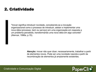 2. Criatividade



      "Inovar significa introduzir novidade, concebendo-se a inovação
      organizacional como o processo de introduzir, adotar e implementar uma
      nova idéia (processo, bem ou serviço) em uma organização em resposta a
      um problema percebido, transformando uma nova idéia em algo concreto"
      (Alencar, 1996a, p.15).




                     Atenção: inovar não quer dizer, necessariamente, trabalhar a partir
                     de elementos novos. Pode ser uma novidade nascida a partir da
                     recombinação de elementos já amplamente existentes.




Criatividade e Comunicação Digital
 