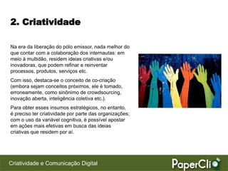 2. Criatividade

Na era da liberação do pólo emissor, nada melhor do
que contar com a colaboração dos internautas: em
meio à multidão, residem ideias criativas e/ou
inovadoras, que podem refinar e reinventar
processos, produtos, serviços etc.
Com isso, destaca-se o conceito de co-criação
(embora sejam conceitos próximos, ele é tomado,
erroneamente, como sinônimo de crowdsourcing,
inovação aberta, inteligência coletiva etc.).
Para obter esses insumos estratégicos, no entanto,
é preciso ter criatividade por parte das organizações;
com o uso da variável cognitiva, é possível apostar
em ações mais efetivas em busca das ideias
criativas que residem por aí.




Criatividade e Comunicação Digital
 