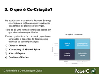 3. O que é Co-Criação?

 De acordo com a consultoria Fronteer Strategy,
    co-criação é a prática de desenvolvimento
    colaborativo de produtos ou serviços.
 Trata-se de uma forma de inovação aberta, em
    que ideias são compartilhadas.
 Existem quatro tipos de co-criação, que devem
    ser usados a depender do desafio e dos
    objetivos de cada organização:
 1) Crowd of People
 2) Community of Kindred Spirits
 3) Club of Experts
 4) Coalition of Parties




Criatividade e Comunicação Digital
 