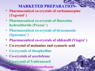MARKETED PREPARATION• Pharmaceutical co-crystals of carbamazepine
(Tegretol® )
• Pharmaceutical co-crystals of fluoxetine
hydrochloride (Prozac® )
• Pharmaceutical co-crystals of itraconazole
(Sporanox® )
• Pharmaceutical co-crystals of sildenafil (Viagra® )
• Co-crystal of melamine and cyanuric acid
• Co-crystals of theophylline
• Co-crystals of aceclofenac
• Co-crystal of 5-nitrouracil
Powerpoint Templates
• Co-crystals of indomethacin
Page 16

 