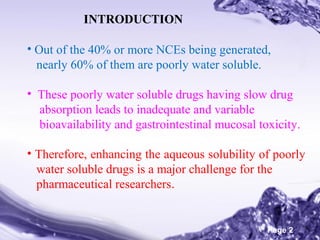 INTRODUCTION
• Out of the 40% or more NCEs being generated,
nearly 60% of them are poorly water soluble.
• These poorly water soluble drugs having slow drug
absorption leads to inadequate and variable
bioavailability and gastrointestinal mucosal toxicity.
• Therefore, enhancing the aqueous solubility of poorly
water soluble drugs is a major challenge for the
pharmaceutical researchers.
Powerpoint Templates

Page 2

 