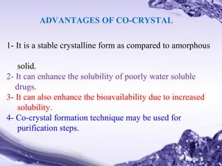 ADVANTAGES OF CO-CRYSTAL
1- It is a stable crystalline form as compared to amorphous
solid.
2- It can enhance the solubility of poorly water soluble
drugs.
3- It can also enhance the bioavailability due to increased
solubility.
4- Co-crystal formation technique may be used for
purification steps.
Powerpoint Templates

Page 5

 