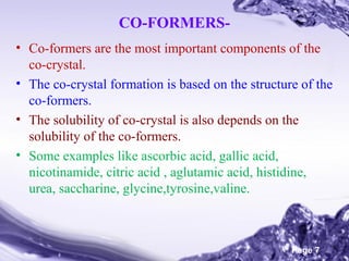 CO-FORMERS• Co-formers are the most important components of the
co-crystal.
• The co-crystal formation is based on the structure of the
co-formers.
• The solubility of co-crystal is also depends on the
solubility of the co-formers.
• Some examples like ascorbic acid, gallic acid,
nicotinamide, citric acid , aglutamic acid, histidine,
urea, saccharine, glycine,tyrosine,valine.

Powerpoint Templates

Page 7

 