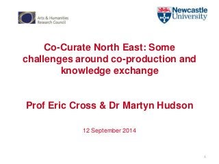Co-Curate North East: Some 
challenges around co-production and 
knowledge exchange 
Prof Eric Cross & Dr Martyn Hudson 
12 September 2014 
1 
 