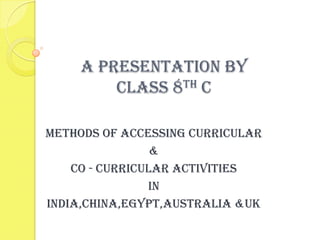 A PRESENTATION BY
         CLASS 8TH C

METHODS OF ACCESSINg CURRICULAR
                 &
    CO - CURRICULAR ACTIVITIES
                IN
INDIA,CHINA,EGYPT,AUSTRALIA &UK
 