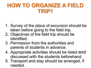 HOW TO ORGANIZE A FIELD
TRIP?
1. Survey of the place of excursion should be
taken before going to the field trip.
2. Objectives of the field trip should be
identified.
3. Permission from the authorities and
parents of students in advance.
4. Appropriate activities should be listed and
discussed with the students beforehand.
5. Transport and stay should be arranged, if
needed.
 