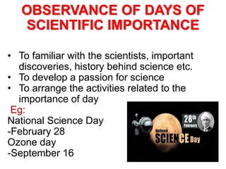 OBSERVANCE OF DAYS OF
SCIENTIFIC IMPORTANCE
• To familiar with the scientists, important
discoveries, history behind science etc.
• To develop a passion for science
• To arrange the activities related to the
importance of day
Eg:
National Science Day
-February 28
Ozone day
-September 16
 