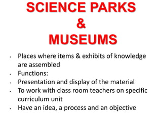 SCIENCE PARKS
&
MUSEUMS
• Places where items & exhibits of knowledge
are assembled
• Functions:
• Presentation and display of the material
• To work with class room teachers on specific
curriculum unit
• Have an idea, a process and an objective
 