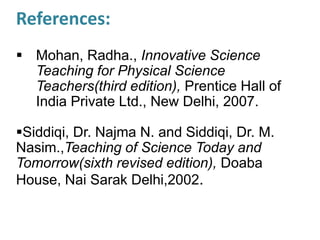 References:
 Mohan, Radha., Innovative Science
Teaching for Physical Science
Teachers(third edition), Prentice Hall of
India Private Ltd., New Delhi, 2007.
Siddiqi, Dr. Najma N. and Siddiqi, Dr. M.
Nasim.,Teaching of Science Today and
Tomorrow(sixth revised edition), Doaba
House, Nai Sarak Delhi,2002.
 
