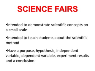 SCIENCE FAIRS
•Intended to demonstrate scientific concepts on
a small scale
•Intended to teach students about the scientific
method
•Have a purpose, hypothesis, independent
variable, dependent variable, experiment results
and a conclusion.
 