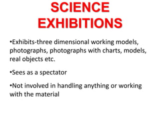 SCIENCE
EXHIBITIONS
•Exhibits-three dimensional working models,
photographs, photographs with charts, models,
real objects etc.
•Sees as a spectator
•Not involved in handling anything or working
with the material
 