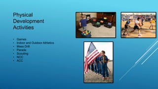 Physical
Development
Activities
• Games
• Indoor and Outdoor Athletics
• Mass Drill
• Parade
• Scouting
• NCC
• ACC
 