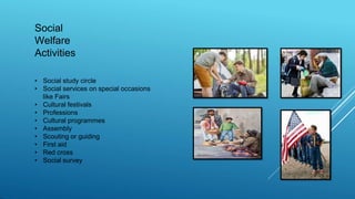 Social
Welfare
Activities
• Social study circle
• Social services on special occasions
like Fairs
• Cultural festivals
• Professions
• Cultural programmes
• Assembly
• Scouting or guiding
• First aid
• Red cross
• Social survey
 