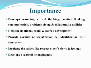 Importance
 Develops reasoning, critical thinking, creative thinking,
communication, problem solving & collaborative abilities
 Helps in emotional, social & overall development
 Provide avenues of socialization, self-identification, self-
assessment
 Inculcate the values like respect other’s views & feelings
 Develops a sense of belongingness
 